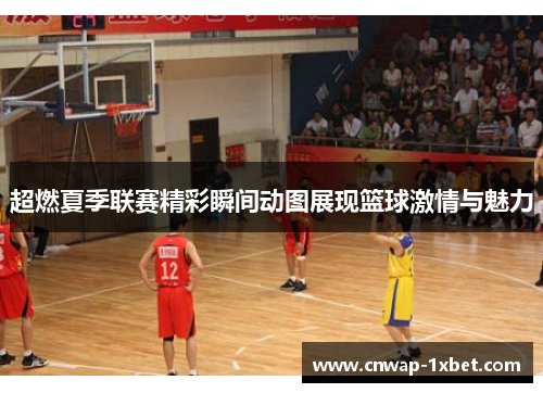 超燃夏季联赛精彩瞬间动图展现篮球激情与魅力