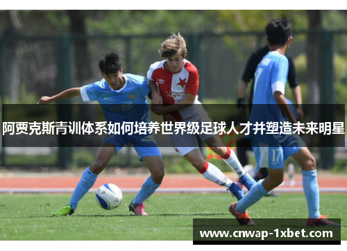 阿贾克斯青训体系如何培养世界级足球人才并塑造未来明星 阿贾克斯青训体系如何培养世界级足球人才并塑造未来明星