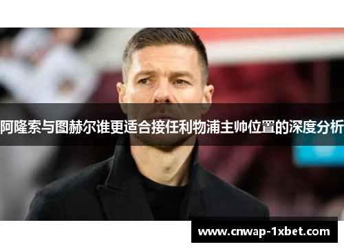 阿隆索与图赫尔谁更适合接任利物浦主帅位置的深度分析 阿隆索与图赫尔谁更适合接任利物浦主帅位置的深度分析