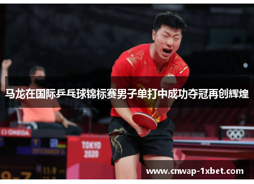 马龙在国际乒乓球锦标赛男子单打中成功夺冠再创辉煌 马龙在国际乒乓球锦标赛男子单打中成功夺冠再创辉煌