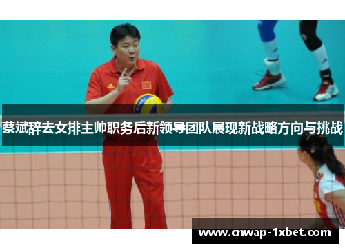 蔡斌辞去女排主帅职务后新领导团队展现新战略方向与挑战 蔡斌辞去女排主帅职务后新领导团队展现新战略方向与挑战